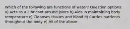 Which of the following are functions of water? Question options: a) Acts as a lubricant around joints b) Aids in maintaining body temperature c) Cleanses tissues and blood d) Carries nutrients throughout the body e) All of the above