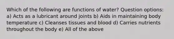 Which of the following are functions of water? Question options: a) Acts as a lubricant around joints b) Aids in maintaining body temperature c) Cleanses tissues and blood d) Carries nutrients throughout the body e) All of the above