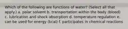 Which of the following are functions of water? (Select all that apply.) a. polar solvent b. transportation within the body (blood) c. lubrication and shock absorption d. temperature regulation e. can be used for energy (kcal) f. participates in chemical reactions