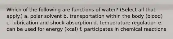 Which of the following are functions of water? (Select all that apply.) a. polar solvent b. transportation within the body (blood) c. lubrication and shock absorption d. temperature regulation e. can be used for energy (kcal) f. participates in chemical reactions