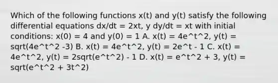 Which of the following functions x(t) and y(t) satisfy the following differential equations dx/dt = 2xt, y dy/dt = xt with initial conditions: x(0) = 4 and y(0) = 1 A. x(t) = 4e^t^2, y(t) = sqrt(4e^t^2 -3) B. x(t) = 4e^t^2, y(t) = 2e^t - 1 C. x(t) = 4e^t^2, y(t) = 2sqrt(e^t^2) - 1 D. x(t) = e^t^2 + 3, y(t) = sqrt(e^t^2 + 3t^2)