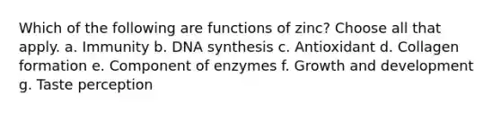 Which of the following are functions of zinc? Choose all that apply. a. Immunity b. DNA synthesis c. Antioxidant d. Collagen formation e. Component of enzymes f. <a href='https://www.questionai.com/knowledge/kde2iCObwW-growth-and-development' class='anchor-knowledge'>growth and development</a> g. Taste perception