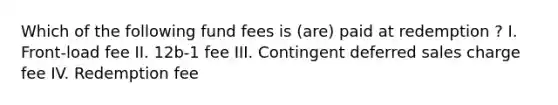 Which of the following fund fees is (are) paid at redemption ? I. Front-load fee II. 12b-1 fee III. Contingent deferred sales charge fee IV. Redemption fee