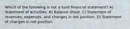 Which of the following is not a fund financial statement? A) Statement of activities. B) Balance sheet. C) Statement of revenues, expenses, and changes in net position. D) Statement of changes in net position.