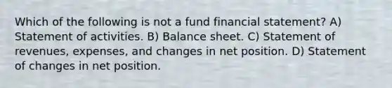 Which of the following is not a fund financial statement? A) Statement of activities. B) Balance sheet. C) Statement of revenues, expenses, and changes in net position. D) Statement of changes in net position.