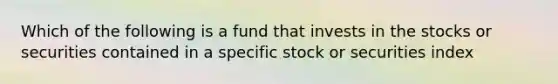 Which of the following is a fund that invests in the stocks or securities contained in a specific stock or securities index