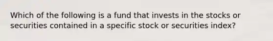 Which of the following is a fund that invests in the stocks or securities contained in a specific stock or securities index?