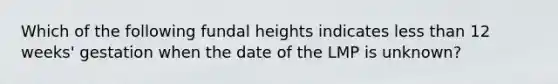 Which of the following fundal heights indicates less than 12 weeks' gestation when the date of the LMP is unknown?