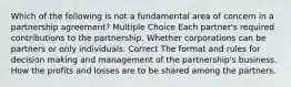 Which of the following is not a fundamental area of concern in a partnership agreement? Multiple Choice Each partner's required contributions to the partnership. Whether corporations can be partners or only individuals. Correct The format and rules for decision making and management of the partnership's business. How the profits and losses are to be shared among the partners.