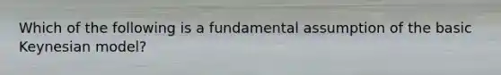 Which of the following is a fundamental assumption of the basic Keynesian model?