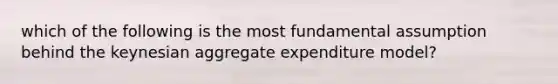 which of the following is the most fundamental assumption behind the keynesian aggregate expenditure model?