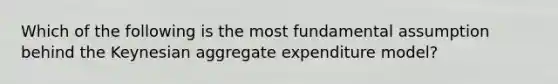 Which of the following is the most fundamental assumption behind the Keynesian aggregate expenditure model?