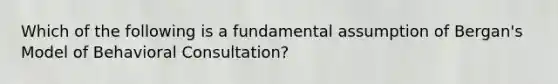 Which of the following is a fundamental assumption of Bergan's Model of Behavioral Consultation?