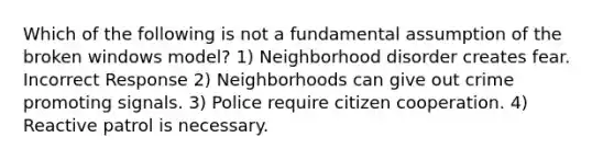 Which of the following is not a fundamental assumption of the broken windows model? 1) Neighborhood disorder creates fear. Incorrect Response 2) Neighborhoods can give out crime promoting signals. 3) Police require citizen cooperation. 4) Reactive patrol is necessary.