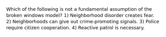 Which of the following is not a fundamental assumption of the broken windows model? 1) Neighborhood disorder creates fear. 2) Neighborhoods can give out crime-promoting signals. 3) Police require citizen cooperation. 4) Reactive patrol is necessary.