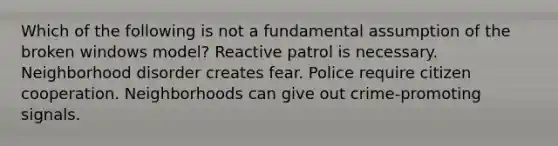 Which of the following is not a fundamental assumption of the broken windows model? Reactive patrol is necessary. Neighborhood disorder creates fear. Police require citizen cooperation. Neighborhoods can give out crime-promoting signals.