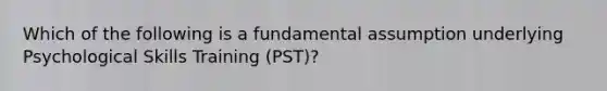 Which of the following is a fundamental assumption underlying Psychological Skills Training (PST)?