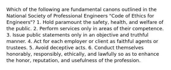 Which of the following are fundamental canons outlined in the National Society of Professional Engineers "Code of Ethics for Engineers"? 1. Hold paramount the safety, health, and welfare of the public. 2. Perform services only in areas of their competence. 3. Issue public statements only in an objective and truthful manner. 4. Act for each employer or client as faithful agents or trustees. 5. Avoid deceptive acts. 6. Conduct themselves honorably, responsibly, ethically, and lawfully so as to enhance the honor, reputation, and usefulness of the profession.