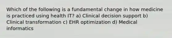 Which of the following is a fundamental change in how medicine is practiced using health IT? a) Clinical decision support b) Clinical transformation c) EHR optimization d) Medical informatics