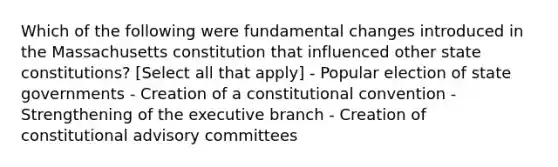 Which of the following were fundamental changes introduced in the Massachusetts constitution that influenced other state constitutions? [Select all that apply] - Popular election of state governments - Creation of a constitutional convention - Strengthening of the executive branch - Creation of constitutional advisory committees