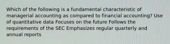 Which of the following is a fundamental characteristic of managerial accounting as compared to financial accounting? Use of quantitative data Focuses on the future Follows the requirements of the SEC Emphasizes regular quarterly and annual reports