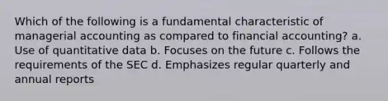 Which of the following is a fundamental characteristic of managerial accounting as compared to financial accounting? a. Use of quantitative data b. Focuses on the future c. Follows the requirements of the SEC d. Emphasizes regular quarterly and annual reports