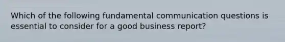 Which of the following fundamental communication questions is essential to consider for a good business report?