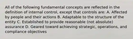 All of the following fundamental concepts are reflected in the definition of internal control, except that controls are: A. Affected by people and their actions B. Adaptable to the structure of the entity C. Established to provide reasonable (not absolute) assurance D. Geared toward achieving strategic, operations, and compliance objectives