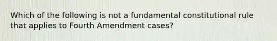 Which of the following is not a fundamental constitutional rule that applies to Fourth Amendment cases?