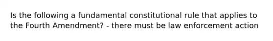 Is the following a fundamental constitutional rule that applies to the Fourth Amendment? - there must be law enforcement action