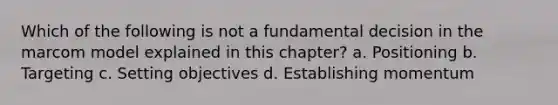 Which of the following is not a fundamental decision in the marcom model explained in this chapter? a. Positioning b. Targeting c. Setting objectives d. Establishing momentum