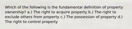 Which of the following is the fundamental definition of property ownership? a.) The right to acquire property b.) The right to exclude others from property c.) The possession of property d.) The right to control property