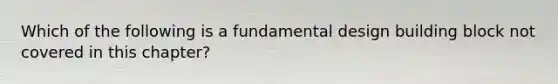 Which of the following is a fundamental design building block not covered in this chapter?