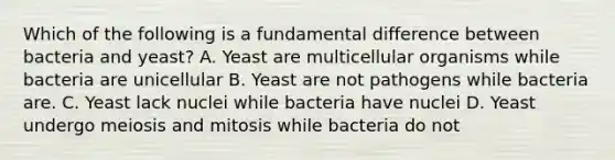 Which of the following is a fundamental difference between bacteria and yeast? A. Yeast are multicellular organisms while bacteria are unicellular B. Yeast are not pathogens while bacteria are. C. Yeast lack nuclei while bacteria have nuclei D. Yeast undergo meiosis and mitosis while bacteria do not