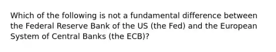 Which of the following is not a fundamental difference between the Federal Reserve Bank of the US (the Fed) and the European System of Central Banks (the ECB)?