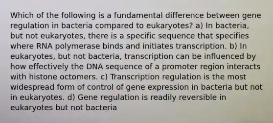 Which of the following is a fundamental difference between gene regulation in bacteria compared to eukaryotes? a) In bacteria, but not eukaryotes, there is a specific sequence that specifies where RNA polymerase binds and initiates transcription. b) In eukaryotes, but not bacteria, transcription can be influenced by how effectively the DNA sequence of a promoter region interacts with histone octomers. c) Transcription regulation is the most widespread form of control of <a href='https://www.questionai.com/knowledge/kFtiqWOIJT-gene-expression' class='anchor-knowledge'>gene expression</a> in bacteria but not in eukaryotes. d) Gene regulation is readily reversible in eukaryotes but not bacteria