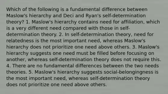 Which of the following is a fundamental difference between Maslow's hierarchy and Deci and Ryan's self-determination theory? 1. Maslow's hierarchy contains need for affiliation, which is a very different need compared with those in self-determination theory. 2. In self-determination theory, need for relatedness is the most important need, whereas Maslow's hierarchy does not prioritize one need above others. 3. Maslow's hierarchy suggests one need must be filled before focusing on another, whereas self-determination theory does not require this. 4. There are no fundamental differences between the two needs theories. 5. Maslow's hierarchy suggests social-belongingness is the most important need, whereas self-determination theory does not prioritize one need above others.