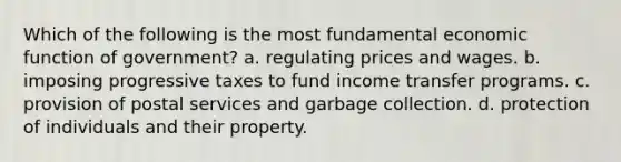 Which of the following is the most fundamental economic function of government? a. regulating prices and wages. b. imposing progressive taxes to fund income transfer programs. c. provision of postal services and garbage collection. d. protection of individuals and their property.