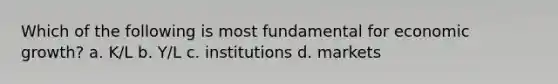 Which of the following is most fundamental for economic growth? a. K/L b. Y/L c. institutions d. markets