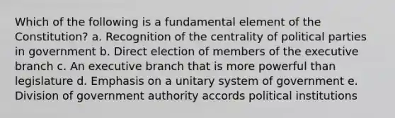 Which of the following is a fundamental element of the Constitution? a. Recognition of the centrality of political parties in government b. Direct election of members of the executive branch c. An executive branch that is more powerful than legislature d. Emphasis on a unitary system of government e. Division of government authority accords political institutions