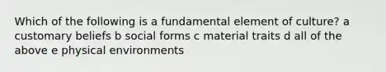 Which of the following is a fundamental element of culture? a customary beliefs b social forms c material traits d all of the above e physical environments