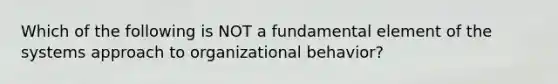 Which of the following is NOT a fundamental element of the systems approach to organizational behavior?