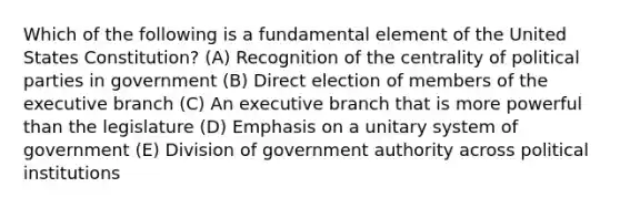 Which of the following is a fundamental element of the United States Constitution? (A) Recognition of the centrality of political parties in government (B) Direct election of members of the executive branch (C) An executive branch that is more powerful than the legislature (D) Emphasis on a unitary system of government (E) Division of government authority across political institutions