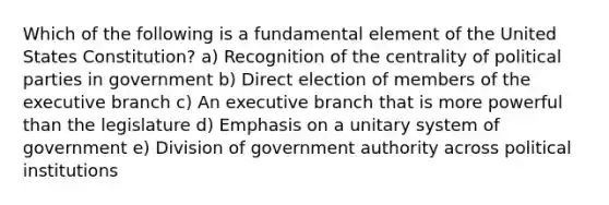 Which of the following is a fundamental element of the United States Constitution? a) Recognition of the centrality of <a href='https://www.questionai.com/knowledge/kKK5AHcKHQ-political-parties' class='anchor-knowledge'>political parties</a> in government b) Direct election of members of <a href='https://www.questionai.com/knowledge/kBllUhZHhd-the-executive-branch' class='anchor-knowledge'>the executive branch</a> c) An executive branch that is more powerful than the legislature d) Emphasis on a unitary system of government e) Division of government authority across political institutions