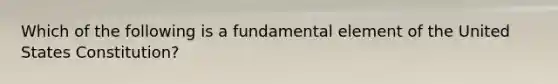 Which of the following is a fundamental element of the United States Constitution?