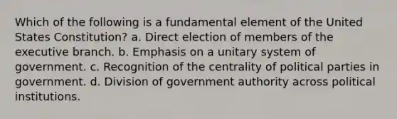 Which of the following is a fundamental element of the United States Constitution? a. Direct election of members of the executive branch. b. Emphasis on a unitary system of government. c. Recognition of the centrality of political parties in government. d. Division of government authority across political institutions.