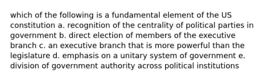 which of the following is a fundamental element of the US constitution a. recognition of the centrality of political parties in government b. direct election of members of the executive branch c. an executive branch that is more powerful than the legislature d. emphasis on a unitary system of government e. division of government authority across political institutions