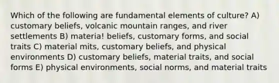 Which of the following are fundamental elements of culture? A) customary beliefs, volcanic mountain ranges, and river settlements B) materia! beliefs, customary forms, and social traits C) material mits, customary beliefs, and physical environments D) customary beliefs, material traits, and social forms E) physical environments, social norms, and material traits