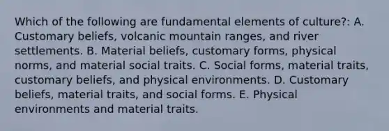 Which of the following are fundamental elements of culture?: A. Customary beliefs, volcanic mountain ranges, and river settlements. B. Material beliefs, customary forms, physical norms, and material social traits. C. Social forms, material traits, customary beliefs, and physical environments. D. Customary beliefs, material traits, and social forms. E. Physical environments and material traits.