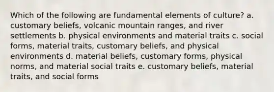 Which of the following are fundamental elements of culture? a. customary beliefs, volcanic mountain ranges, and river settlements b. physical environments and material traits c. social forms, material traits, customary beliefs, and physical environments d. material beliefs, customary forms, physical norms, and material social traits e. customary beliefs, material traits, and social forms